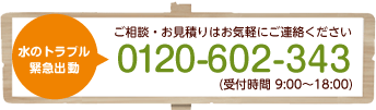 水のトラブル緊急出動　ご相談・お見積りはお気軽にご連絡ください0120-602-343（受付時間9：00～18：00）