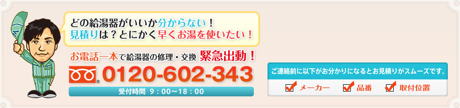 どの給湯器がいいか分からない！見積りは？とにかく早くお湯を使いたい！ お電話一本で給湯器の修理・交換 緊急出動！ 0120-602-343 受付時間  9：00～18：00 ご連絡前に以下がお分かりになるとお見積りがスムーズです。 メーカー 品番 取付位置
