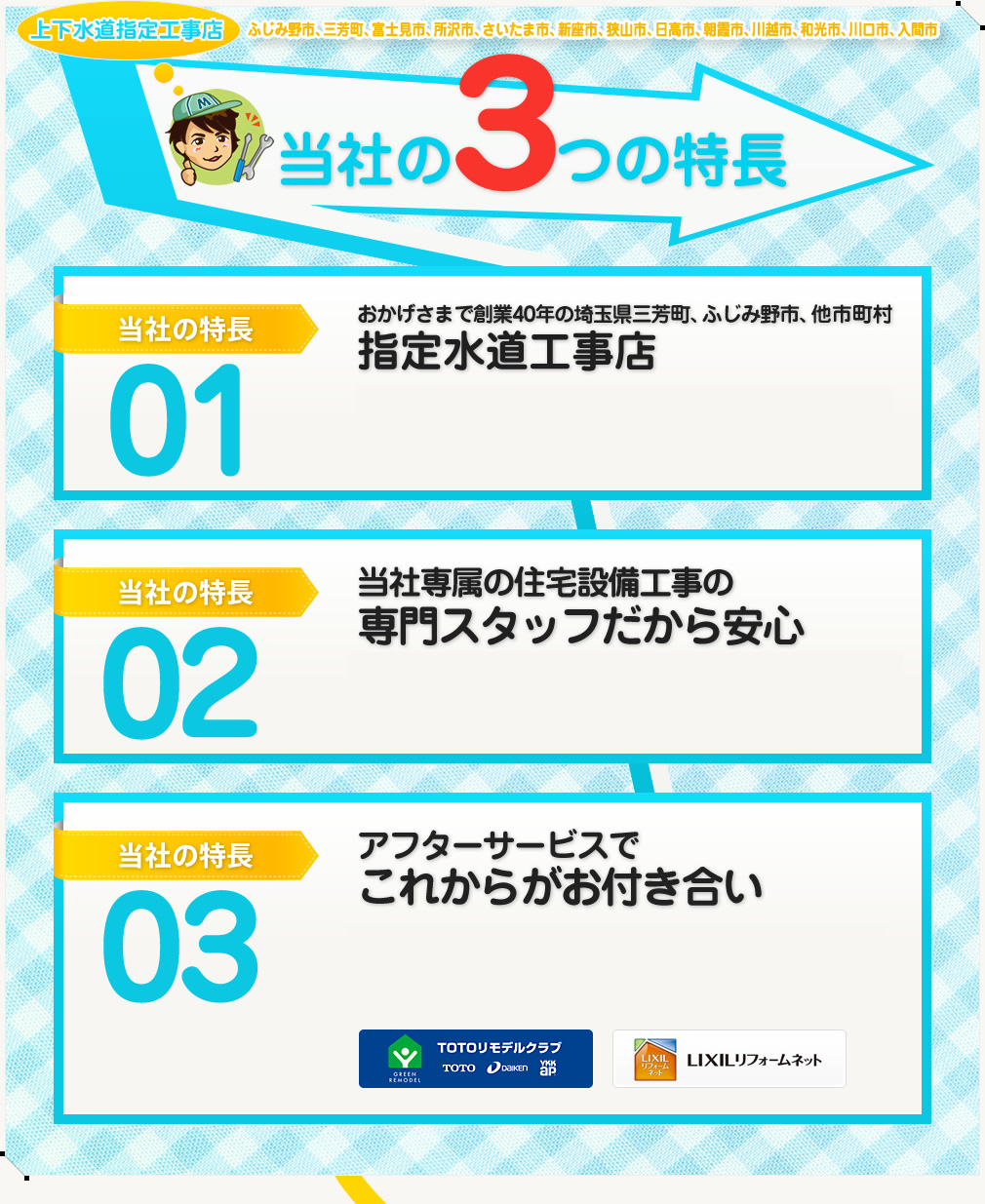 上下水道指定工事店 ふじみ野市、三芳町、富士見市、所沢市、さいたま市、新座市、狭山市、日高市、朝霞市、川越市、和光市、川口市、入間市 当社の3つの特長 当社の特長01：おかげさまで創業40年の埼玉県三芳町、ふじみ野市、他市町村指定水道工事店 当社の特長02：当社専属の住宅設備工事の専門スタッフだから安心 当社の特長03：アフターサービスでこれからがお付き合い
